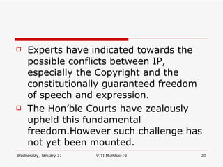 Experts have indicated towards the possible conflicts between IP, especially the Copyright and the constitutionally guaranteed freedom of speech and expression. The Hon’ble Courts have zealously  upheld this fundamental freedom.However such challenge has not yet been mounted. 