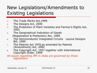 New Legislations/Amendments to Existing Legislations The Trade Marks Act,1999 The Designs Act, 2000 The Protection of Plant Varieties and Farmer’s Rights Act, 2001 The Geographical Indication of Goods (Registration & Protection) Act, 1999  The Semiconductor Integrated Circuits  Layout Designs Bill, 1999 The Patents Act 1970,as amended by Patents (Amendment) Act, 2002 The Copyright Act, 1957 together with International Copyright Order, 1999 All issues regarding IPR in India are governed by these legislations 