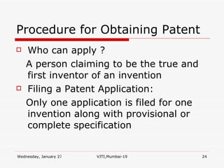 Procedure for Obtaining Patent Who can apply ?  A person claiming to be the true and first inventor of an invention Filing a Patent Application: Only one application is filed for one invention along with provisional or complete specification 