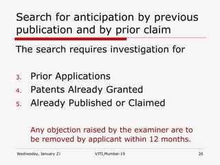 Search for anticipation by previous publication and by prior claim The search requires investigation for Prior Applications Patents Already Granted Already Published or Claimed Any objection raised by the examiner are to be removed by applicant within 12 months. 