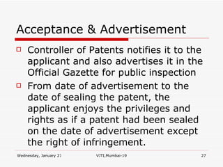Acceptance & Advertisement Controller of Patents notifies it to the applicant and also advertises it in the Official Gazette for public inspection From date of advertisement to the date of sealing the patent, the applicant enjoys the privileges and rights as if a patent had been sealed on the date of advertisement except the right of infringement. 