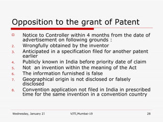 Opposition to the grant of Patent Notice to Controller within 4 months from the date of advertisement on following grounds : Wrongfully obtained by the inventor Anticipated in a specification filed for another patent earlier Publicly known in India before priority date of claim Not  an invention within the meaning of the Act The information furnished is false Geographical origin is not disclosed or falsely disclosed Convention application not filed in India in prescribed time for the same invention in a convention country 