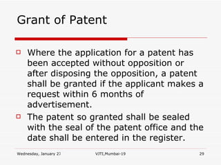 Grant of Patent Where the application for a patent has been accepted without opposition or after disposing the opposition, a patent shall be granted if the applicant makes a request within 6 months of advertisement. The patent so granted shall be sealed with the seal of the patent office and the date shall be entered in the register. 