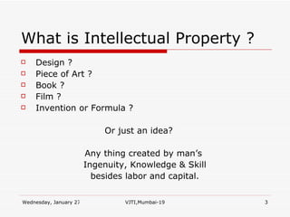 What is Intellectual Property ? Design ? Piece of Art ? Book ? Film ? Invention or Formula ?  Or just an idea? Any thing created by man’s  Ingenuity, Knowledge & Skill besides labor and capital. 