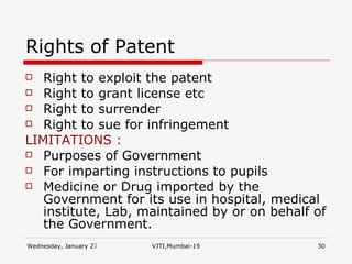 Rights of Patent Right to exploit the patent Right to grant license etc Right to surrender Right to sue for infringement LIMITATIONS : Purposes of Government For imparting instructions to pupils Medicine or Drug imported by the Government for its use in hospital, medical institute, Lab, maintained by or on behalf of the Government. 