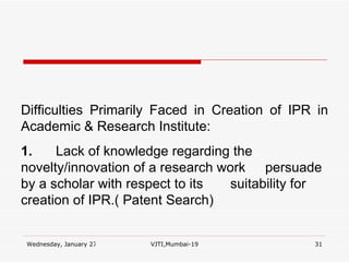 Difficulties Primarily Faced in Creation of IPR in Academic & Research Institute: 1. Lack of knowledge regarding the  novelty/innovation of a research work  persuade by a scholar with respect to its  suitability for creation of IPR.( Patent Search) 