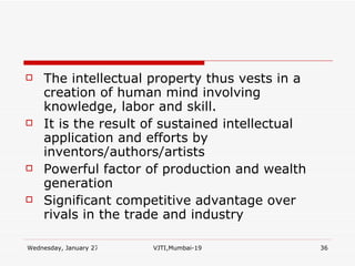 The intellectual property thus vests in a creation of human mind involving knowledge, labor and skill. It is the result of sustained intellectual application and efforts by inventors/authors/artists Powerful factor of production and wealth generation  Significant competitive advantage over rivals in the trade and industry 