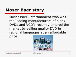 Moser Baer   story Moser Baer Entertainment who was the leading manufacturers of blank DVDs and VCD’s recently entered the market by selling quality DVD in regional languages at an affordable price.  