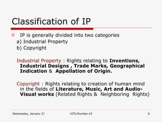 Classification of IP IP is generally divided into two categories a) Industrial Property b) Copyright Industrial Property :  Rights relating to  Inventions,  Industrial Designs , Trade Marks, Geographical Indication  &   Appellation of Origin. Copyright :  Rights relating to creation of human mind in the fields of  Literature, Music, Art and Audio-Visual works  (Related Rights &  Neighboring  Rights) 