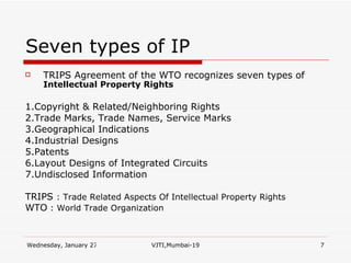 Seven types of IP TRIPS Agreement of the WTO recognizes seven types of  Intellectual Property Rights   1.Copyright & Related/Neighboring Rights 2.Trade Marks, Trade Names, Service Marks 3.Geographical Indications 4.Industrial Designs 5.Patents 6.Layout Designs of Integrated Circuits 7.Undisclosed Information TRIPS  : Trade Related Aspects Of Intellectual Property Rights WTO  : World Trade Organization 