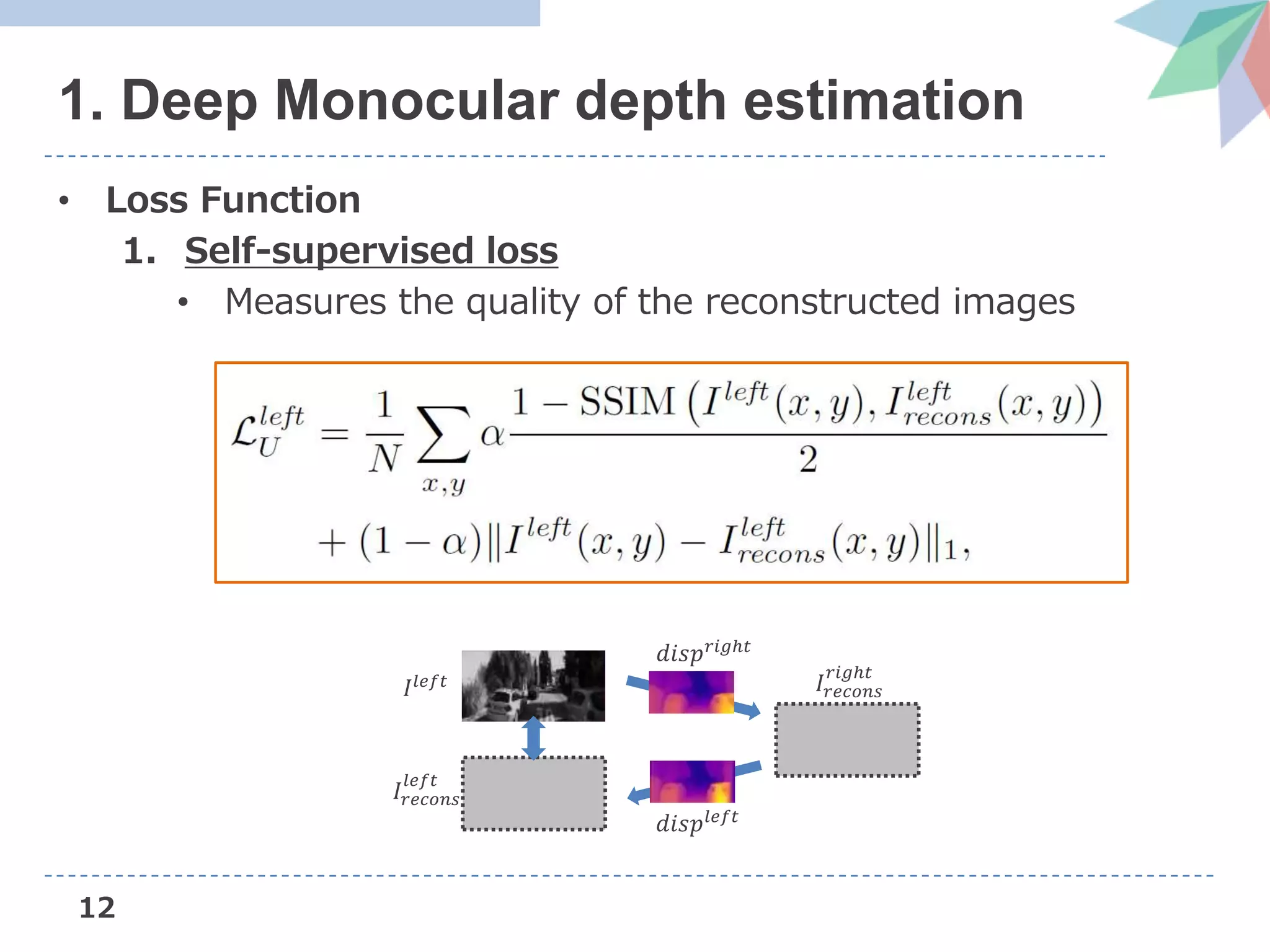 12
1. Deep Monocular depth estimation
• Loss Function
1. Self-supervised loss
• Measures the quality of the reconstructed images
𝐼𝑙𝑒𝑓𝑡
𝑑𝑖𝑠𝑝 𝑟𝑖𝑔ℎ𝑡
𝐼𝑟𝑒𝑐𝑜𝑛𝑠
𝑟𝑖𝑔ℎ𝑡
𝐼𝑟𝑒𝑐𝑜𝑛𝑠
𝑙𝑒𝑓𝑡
𝑑𝑖𝑠𝑝𝑙𝑒𝑓𝑡
 
