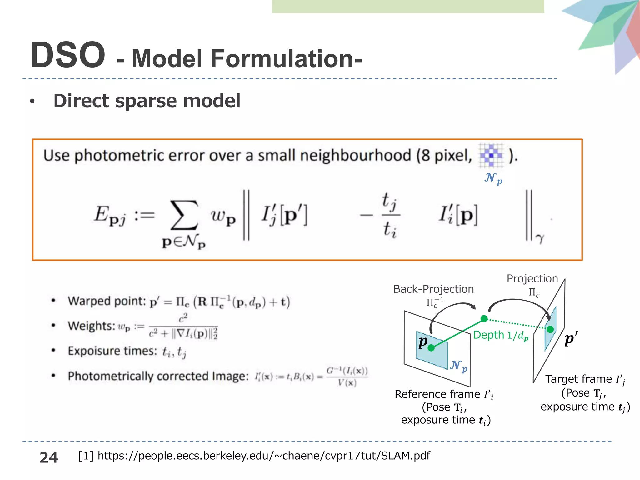 24
• Direct sparse model
DSO - Model Formulation-
Target frame 𝐼′𝑗
(Pose 𝐓𝑗,
exposure time 𝒕𝑗)
𝒑
𝓝 𝒑
𝒑′Depth 1/𝑑 𝒑
Back-Projection
Π 𝑐
−1
Projection
Π 𝑐
Reference frame 𝐼′𝑖
(Pose 𝐓𝑖,
exposure time 𝒕𝑖)
𝓝 𝒑
[1] https://people.eecs.berkeley.edu/~chaene/cvpr17tut/SLAM.pdf
 