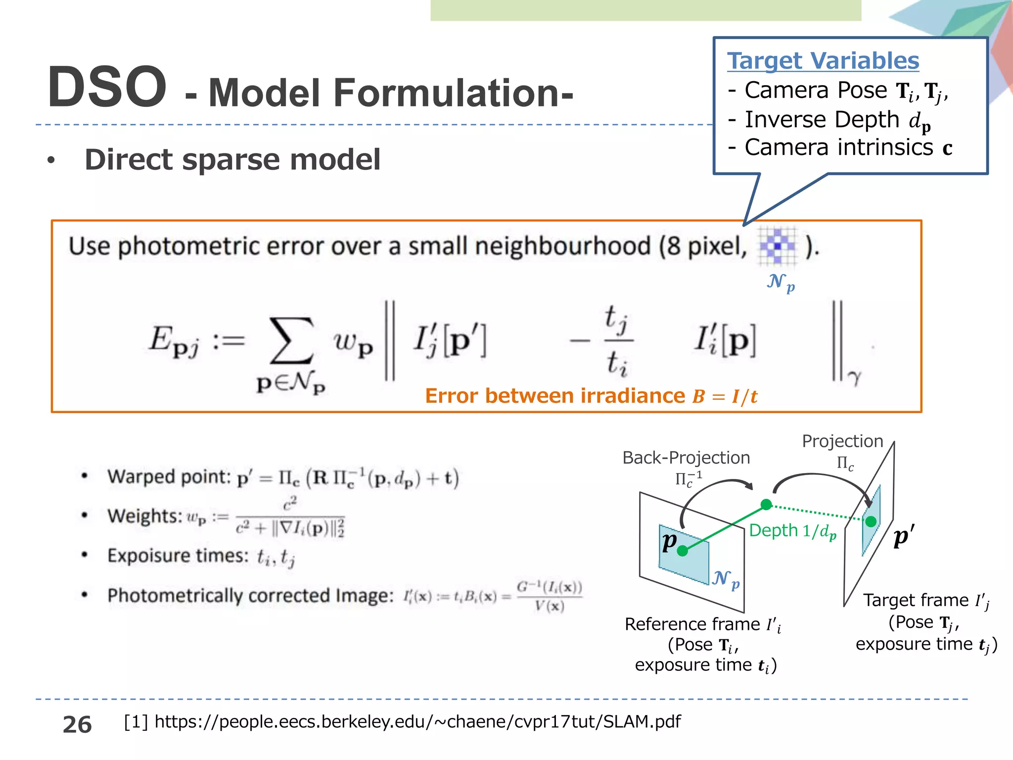 26
• Direct sparse model
DSO - Model Formulation-
Target frame 𝐼′𝑗
(Pose 𝐓𝑗,
exposure time 𝒕𝑗)
𝒑
𝓝 𝒑
𝒑′Depth 1/𝑑 𝒑
Back-Projection
Π 𝑐
−1
Projection
Π 𝑐
Reference frame 𝐼′𝑖
(Pose 𝐓𝑖,
exposure time 𝒕𝑖)
𝓝 𝒑
Target Variables
- Camera Pose 𝐓𝑖, 𝐓𝑗,
- Inverse Depth 𝑑 𝐩
- Camera intrinsics 𝐜
Error between irradiance 𝑩 = 𝑰/𝒕
[1] https://people.eecs.berkeley.edu/~chaene/cvpr17tut/SLAM.pdf
 