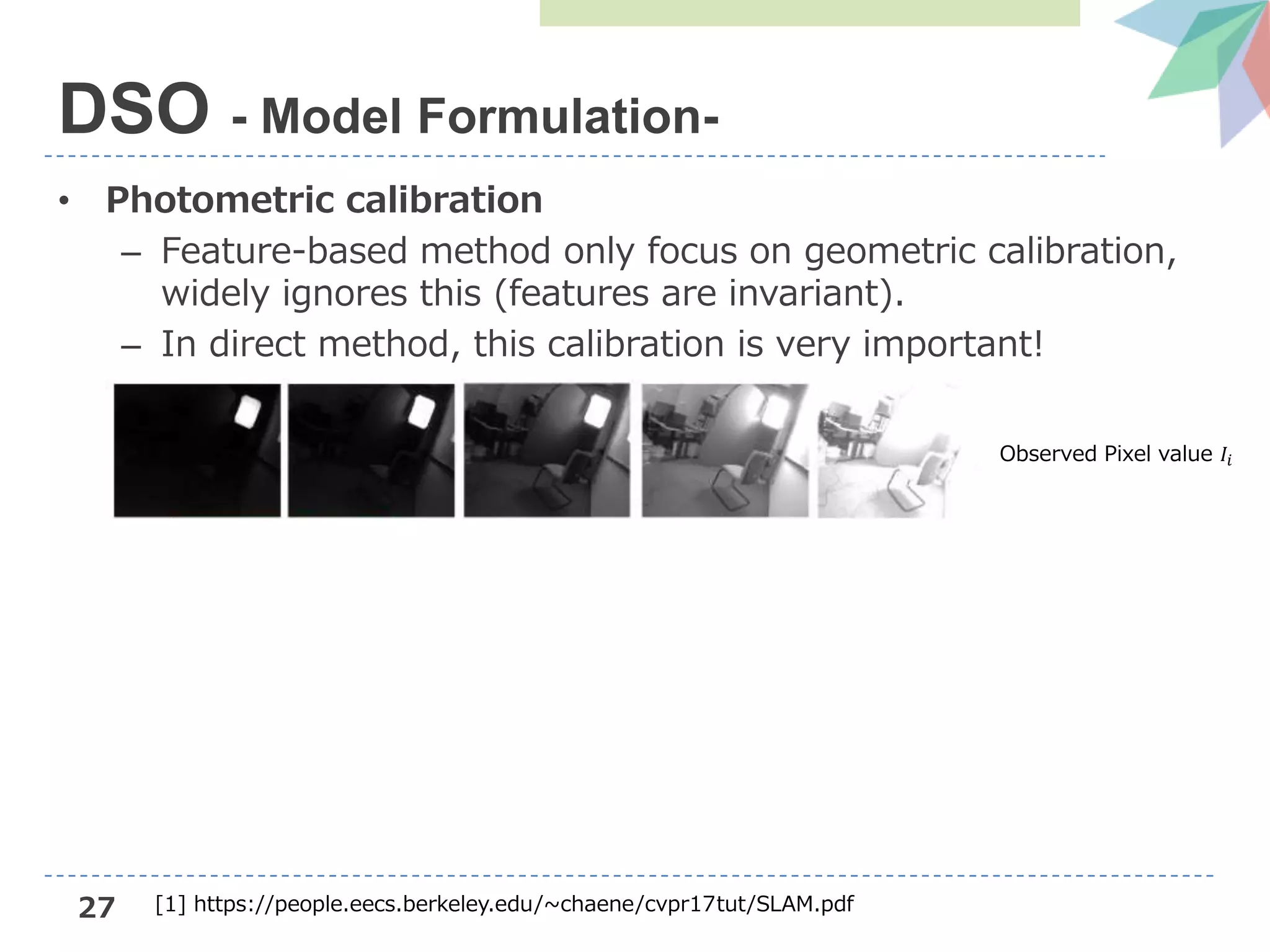 27
• Photometric calibration
– Feature-based method only focus on geometric calibration,
widely ignores this (features are invariant).
– In direct method, this calibration is very important!
DSO - Model Formulation-
Observed Pixel value 𝐼𝑖
[1] https://people.eecs.berkeley.edu/~chaene/cvpr17tut/SLAM.pdf
 