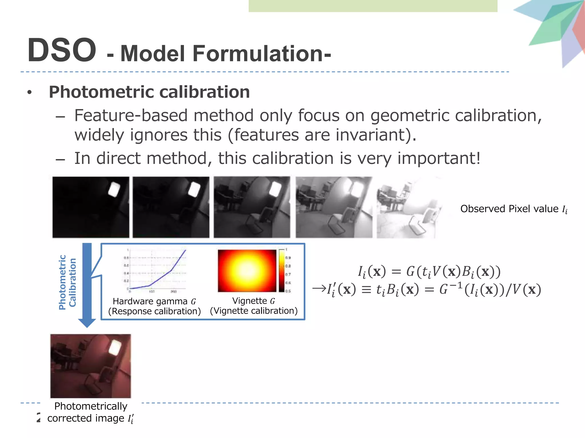 28
• Photometric calibration
– Feature-based method only focus on geometric calibration,
widely ignores this (features are invariant).
– In direct method, this calibration is very important!
DSO - Model Formulation-
Observed Pixel value 𝐼𝑖
Photometric
Calibration
Hardware gamma 𝐺
(Response calibration)
Vignette 𝐺
(Vignette calibration)
Photometrically
corrected image 𝐼𝑖
′
𝐼𝑖 𝐱 = 𝐺(𝑡𝑖 𝑉 𝐱 𝐵𝑖(𝐱))
→𝐼𝑖
′
𝐱 ≡ 𝑡𝑖 𝐵𝑖 𝐱 = 𝐺−1
(𝐼𝑖(𝐱))/𝑉(𝐱)
 