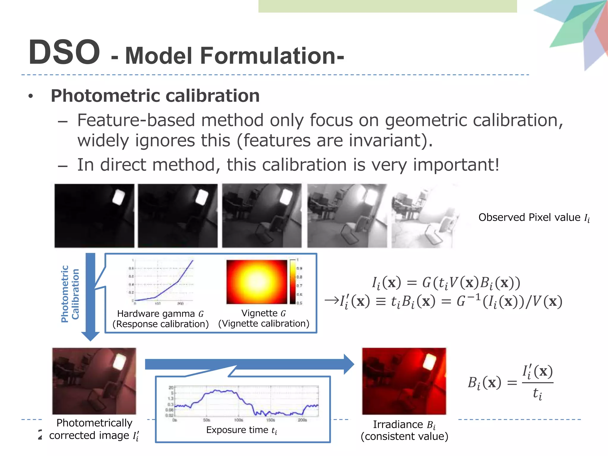 29
• Photometric calibration
– Feature-based method only focus on geometric calibration,
widely ignores this (features are invariant).
– In direct method, this calibration is very important!
DSO - Model Formulation-
Observed Pixel value 𝐼𝑖
Photometric
Calibration
Hardware gamma 𝐺
(Response calibration)
Vignette 𝐺
(Vignette calibration)
Irradiance 𝐵𝑖
(consistent value)
𝐼𝑖 𝐱 = 𝐺(𝑡𝑖 𝑉 𝐱 𝐵𝑖(𝐱))
→𝐼𝑖
′
𝐱 ≡ 𝑡𝑖 𝐵𝑖 𝐱 = 𝐺−1
(𝐼𝑖(𝐱))/𝑉(𝐱)
Photometrically
corrected image 𝐼𝑖
′ Exposure time 𝑡𝑖
𝐵𝑖 𝐱 =
𝐼𝑖
′
(𝐱)
𝑡𝑖
 