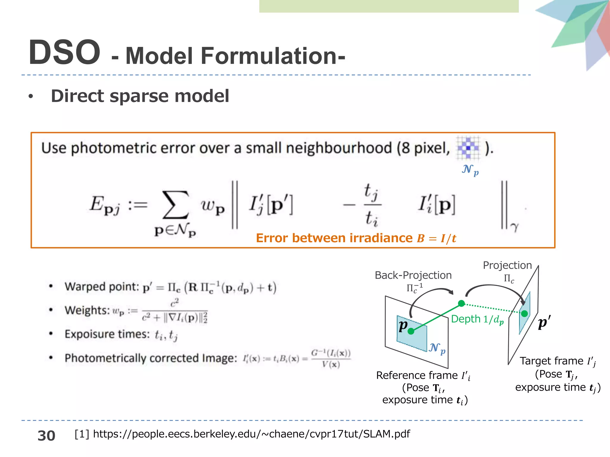30
• Direct sparse model
DSO - Model Formulation-
Target frame 𝐼′𝑗
(Pose 𝐓𝑗,
exposure time 𝒕𝑗)
𝒑
𝓝 𝒑
𝒑′Depth 1/𝑑 𝒑
Back-Projection
Π 𝑐
−1
Projection
Π 𝑐
Reference frame 𝐼′𝑖
(Pose 𝐓𝑖,
exposure time 𝒕𝑖)
𝓝 𝒑
Error between irradiance 𝑩 = 𝑰/𝒕
[1] https://people.eecs.berkeley.edu/~chaene/cvpr17tut/SLAM.pdf
 