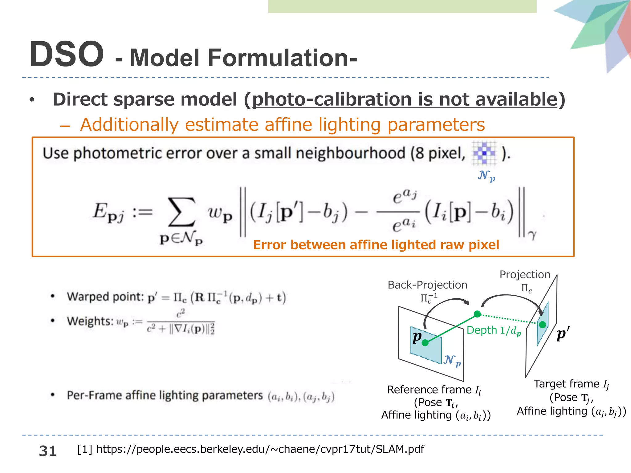 31
• Direct sparse model (photo-calibration is not available)
– Additionally estimate affine lighting parameters
DSO - Model Formulation-
Reference frame 𝐼𝑖
(Pose 𝐓𝑖,
Affine lighting (𝑎𝑖, 𝑏𝑖))
Target frame 𝐼𝑗
(Pose 𝐓𝑗,
Affine lighting (𝑎𝑗, 𝑏𝑗))
𝒑
𝓝 𝒑
𝒑′Depth 1/𝑑 𝒑
Back-Projection
Π 𝑐
−1
Projection
Π 𝑐
𝓝 𝒑
Error between affine lighted raw pixel
[1] https://people.eecs.berkeley.edu/~chaene/cvpr17tut/SLAM.pdf
 
