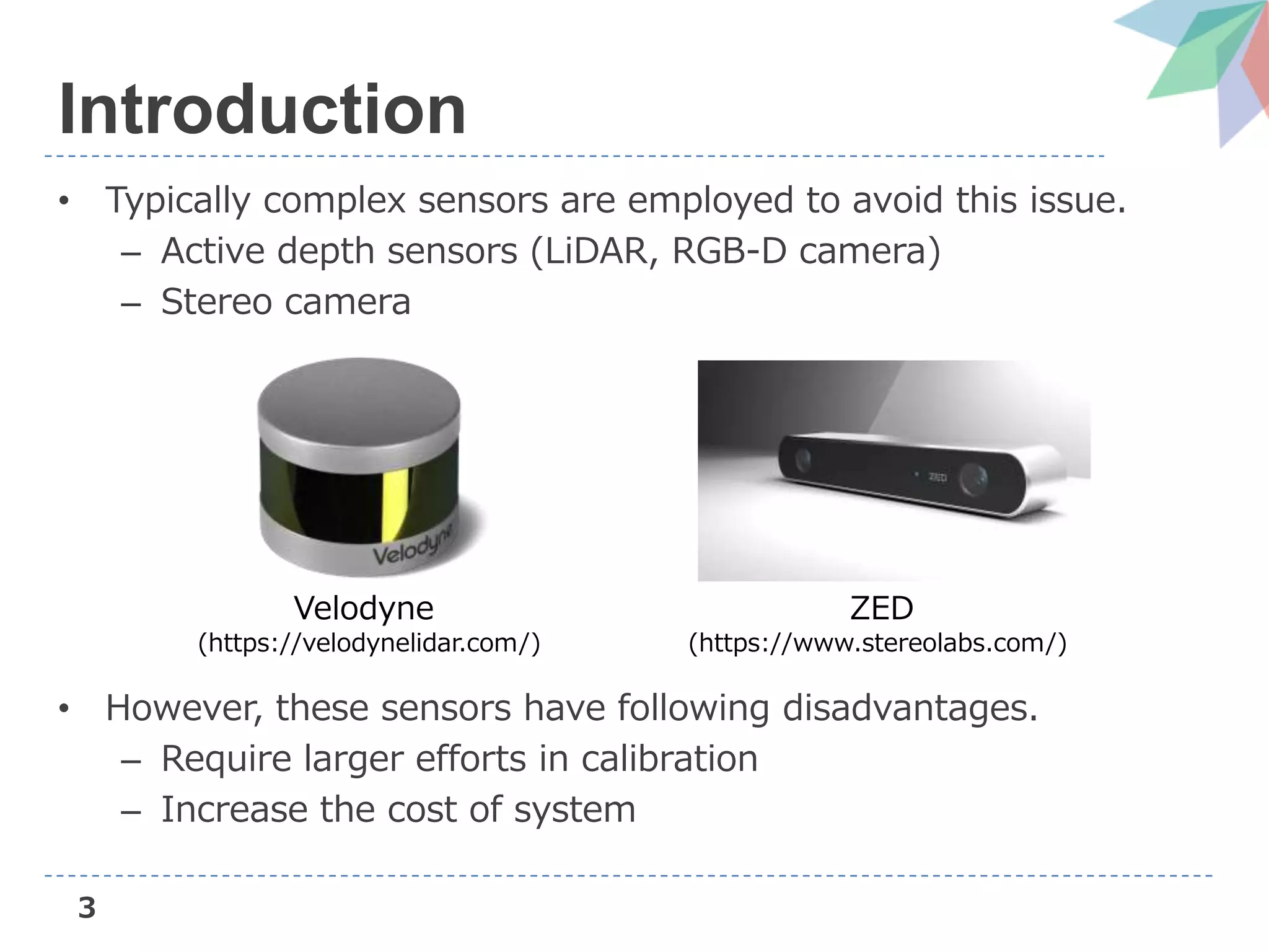 3
Introduction
• Typically complex sensors are employed to avoid this issue.
– Active depth sensors (LiDAR, RGB-D camera)
– Stereo camera
• However, these sensors have following disadvantages.
– Require larger efforts in calibration
– Increase the cost of system
Velodyne
(https://velodynelidar.com/)
ZED
(https://www.stereolabs.com/)
 