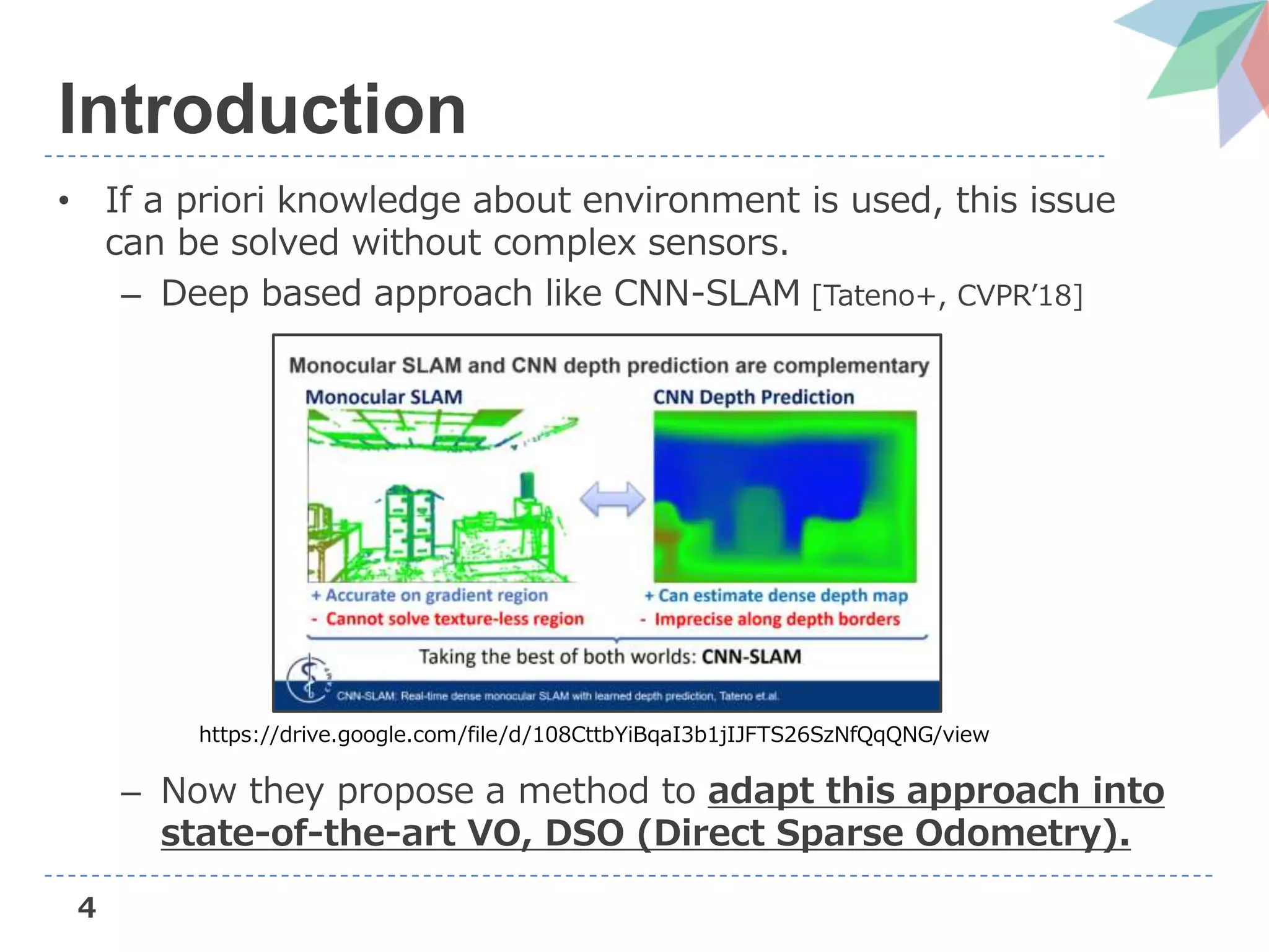 4
Introduction
• If a priori knowledge about environment is used, this issue
can be solved without complex sensors.
– Deep based approach like CNN-SLAM [Tateno+, CVPR’18]
– Now they propose a method to adapt this approach into
state-of-the-art VO, DSO (Direct Sparse Odometry).
https://drive.google.com/file/d/108CttbYiBqaI3b1jIJFTS26SzNfQqQNG/view
 