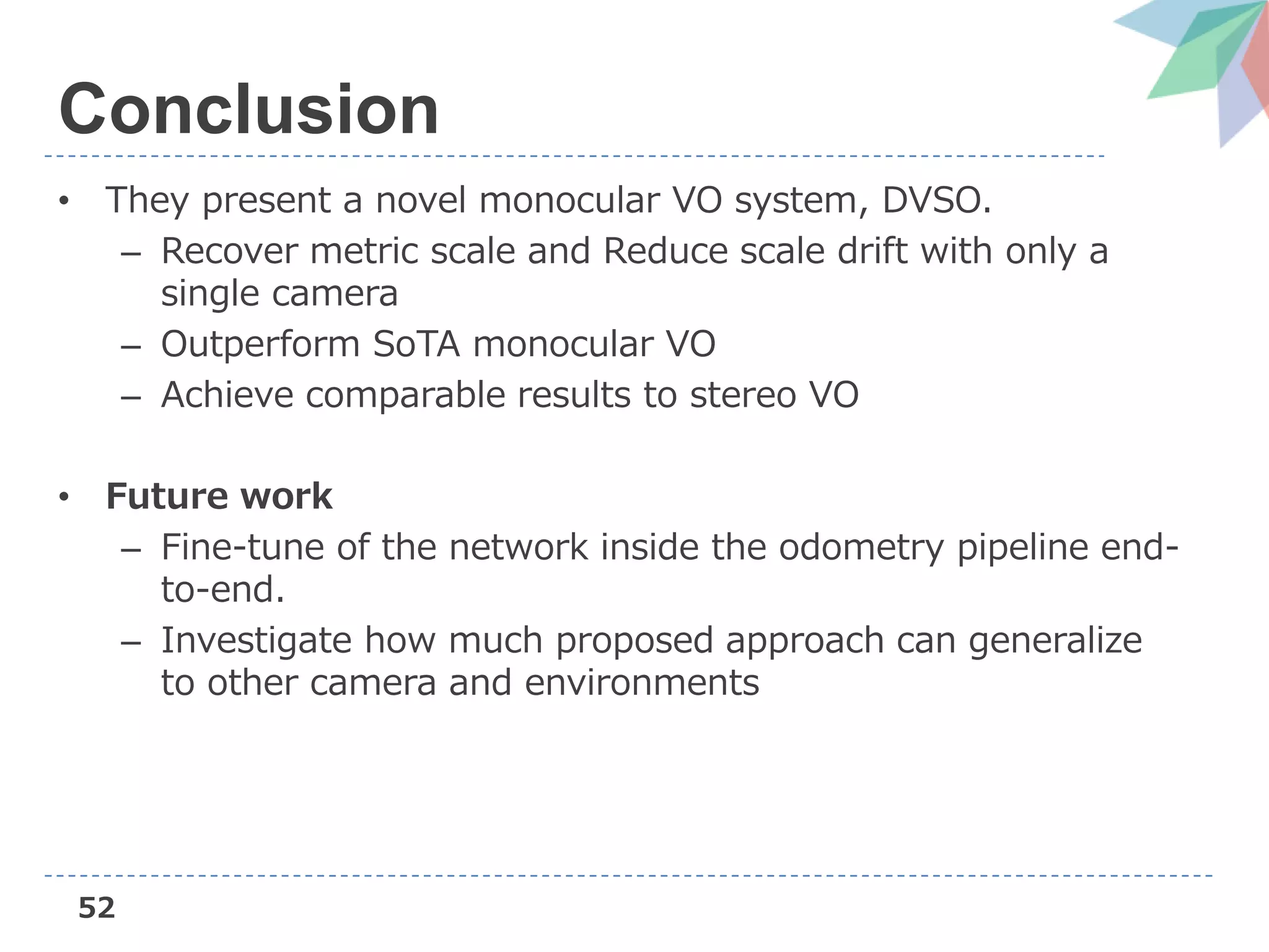 52
Conclusion
• They present a novel monocular VO system, DVSO.
– Recover metric scale and Reduce scale drift with only a
single camera
– Outperform SoTA monocular VO
– Achieve comparable results to stereo VO
• Future work
– Fine-tune of the network inside the odometry pipeline end-
to-end.
– Investigate how much proposed approach can generalize
to other camera and environments
 
