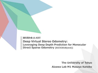 Deep Virtual Stereo Odometry:
Leveraging Deep Depth Prediction for Monocular
Direct Sparse Odometry [ECCV2018(oral)]
The University of Tokyo
Aizawa Lab M1 Masaya Kaneko
論文読み会 @ AIST
 