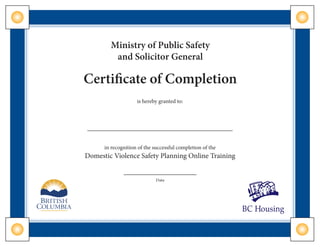 Ministry of Public Safety
and Solicitor General
Certificate of Completion
is hereby granted to:
in recognition of the successful completion of the
Domestic Violence Safety Planning Online Training
Date
 