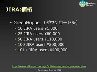 JIRA:価格

  GreenHopper（ダウンロード版）
      10 JIRA users ¥1,000
      25 JIRA users ¥60,000
      50 JIRA users ¥110,000
      100 JIRA users ¥200,000
      101+ JIRA users ¥400,000



 http://www.atlassian.com/ja/software/greenhopper/overview
                    Developers Summit 2012
 