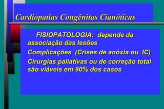 Cardiopatias Congênitas CianóticasCardiopatias Congênitas Cianóticas
FISIOPATOLOGIA: depende daFISIOPATOLOGIA: depende da
associação das lesõesassociação das lesões
Complicações (Crises de anóxia ou IC)Complicações (Crises de anóxia ou IC)
Cirurgias paliativas ou de correção totalCirurgias paliativas ou de correção total
são viáveis em 90% dos casossão viáveis em 90% dos casos
 
