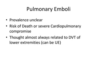 Pulmonary Emboli
• Prevalence unclear
• Risk of Death or severe Cardiopulmonary
compromise
• Thought almost always related to DVT of
lower extremities (can be UE)