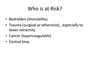 Who is at Risk?
• Bedridden (Immobility)
• Trauma (surgical or otherwise) , especially to
lower extremity
• Cancer (hypercoagulable)
• Central lines