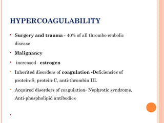 HYPERCOAGULABILITY
   Surgery and trauma - 40% of all thrombo embolic
    disease
   Malignancy
   increased estrogen
   Inherited disorders of coagulation -Deficiencies of
    protein-S, protein-C, anti-thrombin III.
   Acquired disorders of coagulation- Nephrotic syndrome,
    Anti-phospholipid antibodies



 