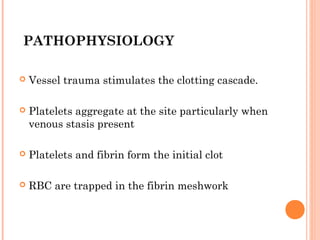 PATHOPHYSIOLOGY

   Vessel trauma stimulates the clotting cascade.

   Platelets aggregate at the site particularly when
    venous stasis present

   Platelets and fibrin form the initial clot

   RBC are trapped in the fibrin meshwork
 