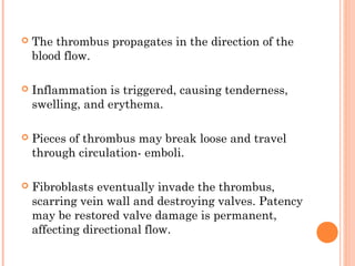    The thrombus propagates in the direction of the
    blood flow.

   Inflammation is triggered, causing tenderness,
    swelling, and erythema.

   Pieces of thrombus may break loose and travel
    through circulation- emboli.

   Fibroblasts eventually invade the thrombus,
    scarring vein wall and destroying valves. Patency
    may be restored valve damage is permanent,
    affecting directional flow.
 