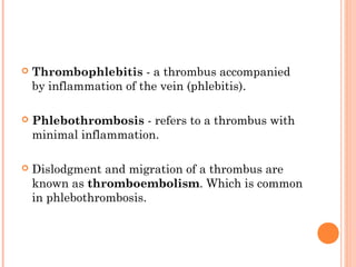    Thrombophlebitis - a thrombus accompanied
    by inflammation of the vein (phlebitis).

   Phlebothrombosis - refers to a thrombus with
    minimal inflammation.

   Dislodgment and migration of a thrombus are
    known as thromboembolism. Which is common
    in phlebothrombosis.
 