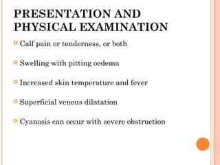 PRESENTATION AND
PHYSICAL EXAMINATION
   Calf pain or tenderness, or both

   Swelling with pitting oedema

   Increased skin temperature and fever

   Superficial venous dilatation

   Cyanosis can occur with severe obstruction
 