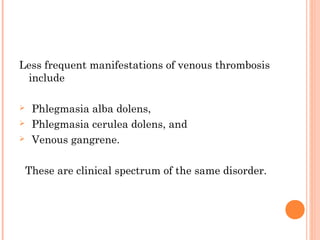 Less frequent manifestations of venous thrombosis
 include

    Phlegmasia alba dolens,
    Phlegmasia cerulea dolens, and
    Venous gangrene.

    These are clinical spectrum of the same disorder.
 