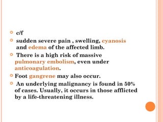   c/f
 sudden severe pain , swelling, cyanosis
   and edema of the affected limb.
 There is a high risk of massive
  pulmonary embolism, even under 
  anticoagulation.
 Foot gangrene may also occur.

 An underlying malignancy is found in 50%
  of cases. Usually, it occurs in those afflicted
  by a life-threatening illness.
 