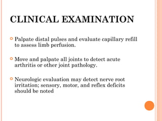 CLINICAL EXAMINATION
   Palpate distal pulses and evaluate capillary refill
    to assess limb perfusion.

   Move and palpate all joints to detect acute
    arthritis or other joint pathology.

   Neurologic evaluation may detect nerve root
    irritation; sensory, motor, and reflex deficits
    should be noted
 