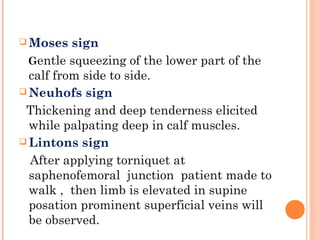  Moses   sign
  Gentle squeezing of the lower part of the
  calf from side to side.
 Neuhofs sign

 Thickening and deep tenderness elicited
  while palpating deep in calf muscles.
 Lintons sign

  After applying torniquet at
  saphenofemoral junction patient made to
  walk , then limb is elevated in supine
  posation prominent superficial veins will
  be observed.
 