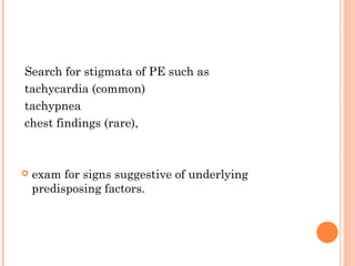 Search for stigmata of PE such as
tachycardia (common)
tachypnea
chest findings (rare),



   exam for signs suggestive of underlying
    predisposing factors.
 