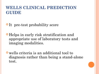 WELLS CLINICAL PREDICTION
GUIDE

 It   pre-test probability score

 Helpsin early risk stratification and
 appropriate use of laboratory tests and
 imaging modalities.

 wellscriteria is an additional tool to
 diagnosis rather than being a stand-alone
 test.
 
