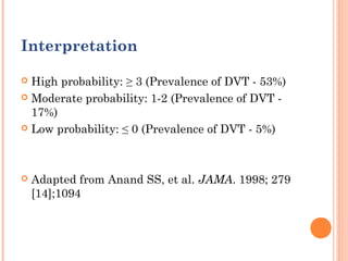 Interpretation

 High probability: ≥ 3 (Prevalence of DVT - 53%)
 Moderate probability: 1-2 (Prevalence of DVT -
  17%)
 Low probability: ≤ 0 (Prevalence of DVT - 5%)




   Adapted from Anand SS, et al. JAMA. 1998; 279
    [14];1094
 