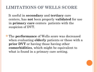 LIMITATIONS OF WELLS SCORE
    It useful in secondary and tertiary care
    centers, has not been properly validated for use
    in primary care centers patients with the
    suspicion of DVT.

   The performance of Wells score was decreased
    when evaluating elderly patients or those with a
    prior DVT or having those having other
    comorbidities, which might be equivalent to
    what is found in a primary care setting.
 