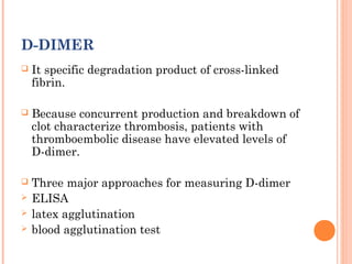 D-DIMER
   It specific degradation product of cross-linked
    fibrin.

   Because concurrent production and breakdown of
    clot characterize thrombosis, patients with
    thromboembolic disease have elevated levels of
    D-dimer.

   Three major approaches for measuring D-dimer
   ELISA
   latex agglutination
   blood agglutination test
 