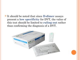    It should be noted that since D-dimer assays
    present a low specificity for DVT, the value of
    this test should be limited to ruling out rather
    than confirming the diagnosis of a DVT.
 