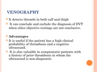 VENOGRAPHY
It detects thrombi in both calf and thigh
 It can conclude and exclude the diagnosis of DVT
 when other objective testings are not conclusive.

 Advantages
 It is useful if the patient has a high clinical
  probability of thrombosis and a negative
  ultrasound.
 It is also valuable in symptomatic patients with
  a history of prior thrombosis in whom the
  ultrasound is non-diagnostic.
 