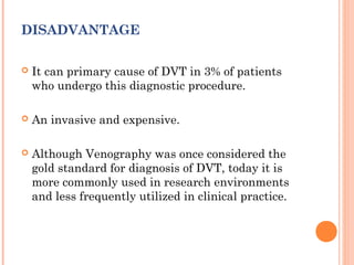 DISADVANTAGE

   It can primary cause of DVT in 3% of patients
    who undergo this diagnostic procedure.

   An invasive and expensive.

   Although Venography was once considered the
    gold standard for diagnosis of DVT, today it is
    more commonly used in research environments
    and less frequently utilized in clinical practice.
 