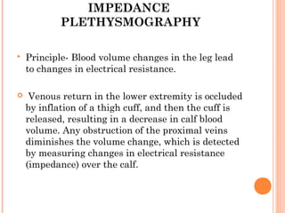 IMPEDANCE
            PLETHYSMOGRAPHY

   Principle- Blood volume changes in the leg lead
    to changes in electrical resistance.

    Venous return in the lower extremity is occluded
    by inflation of a thigh cuff, and then the cuff is
    released, resulting in a decrease in calf blood
    volume. Any obstruction of the proximal veins
    diminishes the volume change, which is detected
    by measuring changes in electrical resistance
    (impedance) over the calf.
 