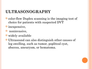 ULTRASONOGRAPHY
 color-flow Duplex scanning is the imaging test of
  choice for patients with suspected DVT
 inexpensive,

 noninvasive,

 widely available

 Ultrasound can also distinguish other causes of
  leg swelling, such as tumor, popliteal cyst,
  abscess, aneurysm, or hematoma.     
 